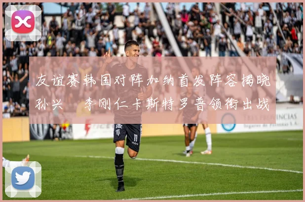 友谊赛韩国对阵加纳首发阵容揭晓孙兴慜李刚仁卡斯特罗普领衔出战
