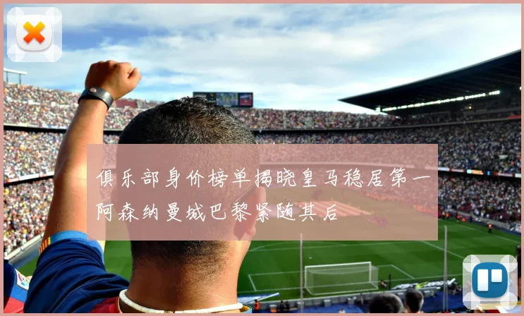 俱乐部身价榜单揭晓皇马稳居第一阿森纳曼城巴黎紧随其后