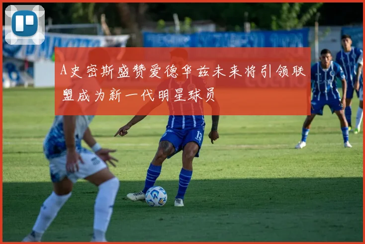 A史密斯盛赞爱德华兹未来将引领联盟成为新一代明星球员