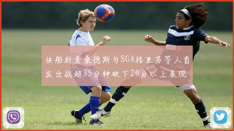 快船新秀桑德斯与SGA格里芬等人首发出战超35分钟砍下20分以上表现亮眼