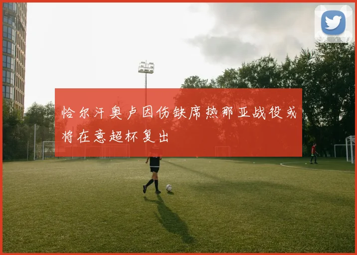 恰尔汗奥卢因伤缺席热那亚战役或将在意超杯复出