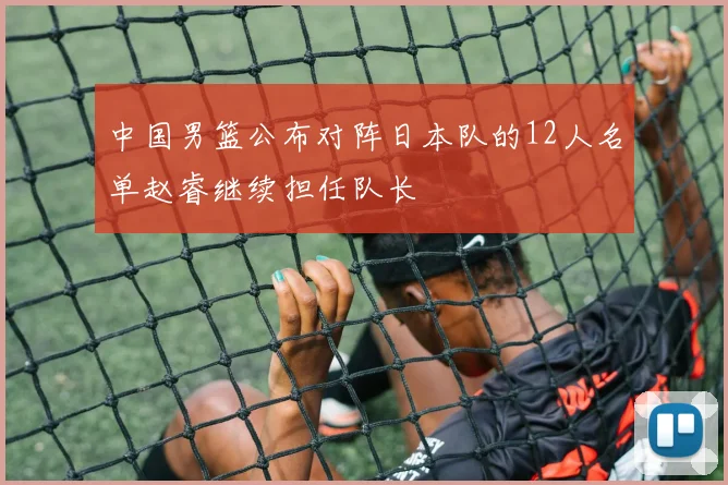 中国男篮公布对阵日本队的12人名单赵睿继续担任队长