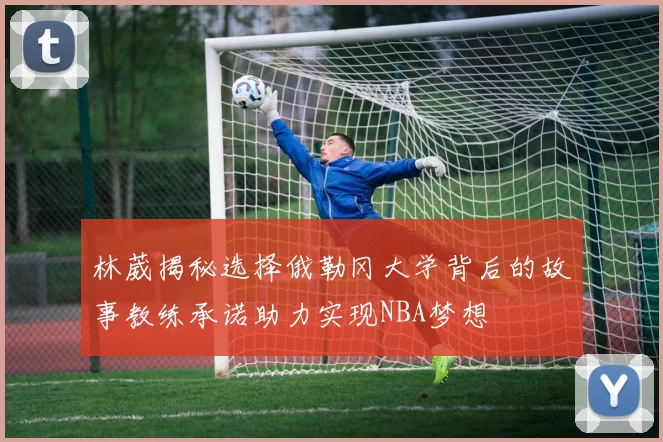 林葳揭秘选择俄勒冈大学背后的故事教练承诺助力实现NBA梦想