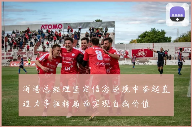 海港总经理坚定信念逆境中奋起直追力争扭转局面实现自我价值