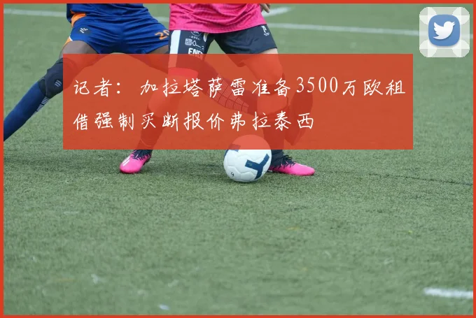 记者：加拉塔萨雷准备3500万欧租借强制买断报价弗拉泰西