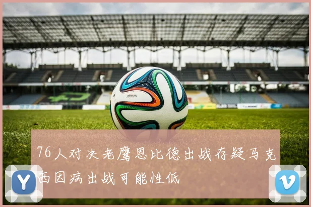 76人对决老鹰恩比德出战存疑马克西因病出战可能性低