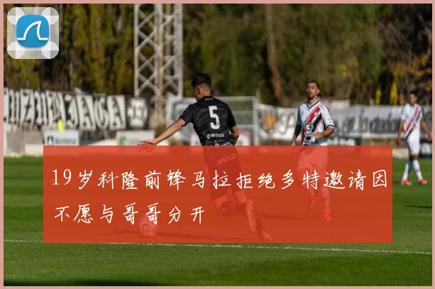 19岁科隆前锋马拉拒绝多特邀请因不愿与哥哥分开