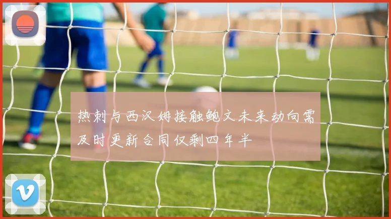 热刺与西汉姆接触鲍文未来动向需及时更新合同仅剩四年半