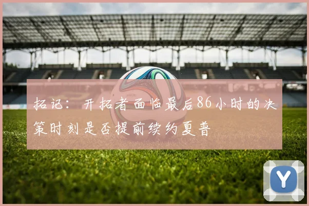拓记：开拓者面临最后86小时的决策时刻是否提前续约夏普