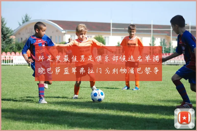 环足奖最佳男足俱乐部候选名单揭晓巴萨蓝军弗拉门戈利物浦巴黎争夺荣誉