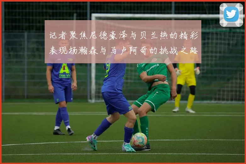 记者聚焦尼德豪泽与贝兰热的精彩表现杨瀚森与马卢阿奇的挑战之路依旧艰难