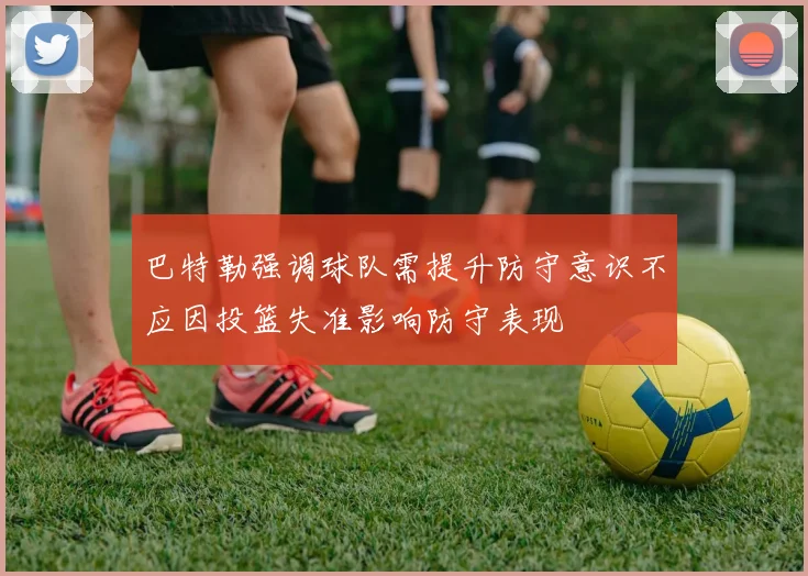 巴特勒强调球队需提升防守意识不应因投篮失准影响防守表现