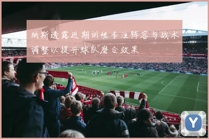 纳斯透露近期训练专注阵容与战术调整以提升球队磨合效果