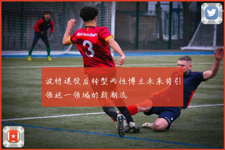 波特退役后转型两性博主未来将引领这一领域的新潮流