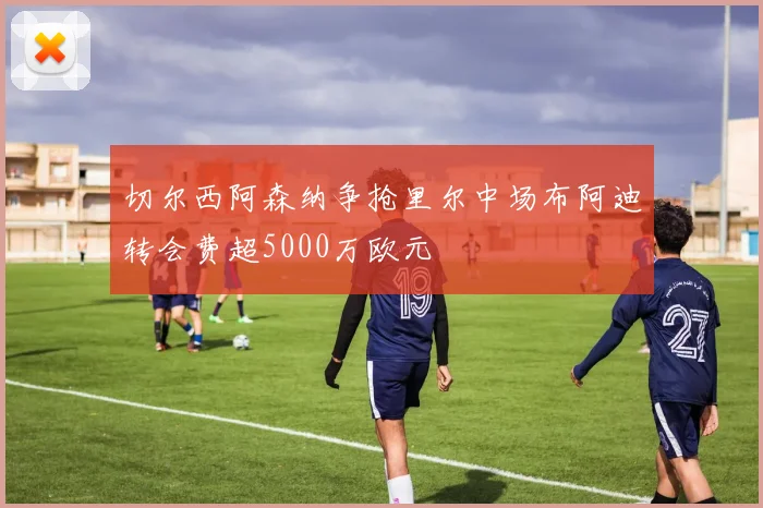 切尔西阿森纳争抢里尔中场布阿迪转会费超5000万欧元