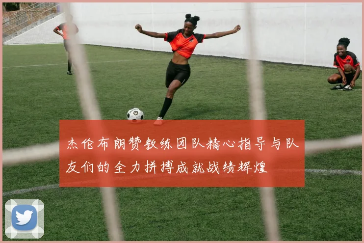 杰伦布朗赞教练团队精心指导与队友们的全力拼搏成就战绩辉煌