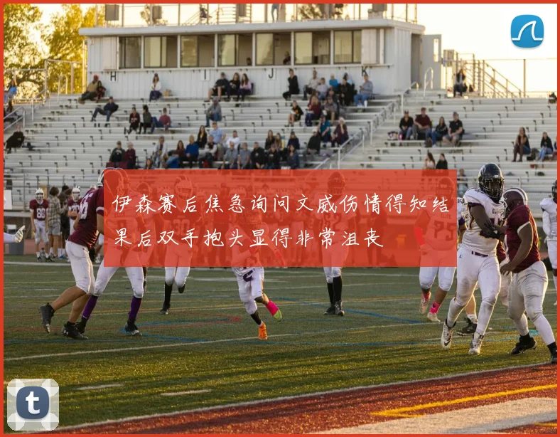 伊森赛后焦急询问文威伤情得知结果后双手抱头显得非常沮丧