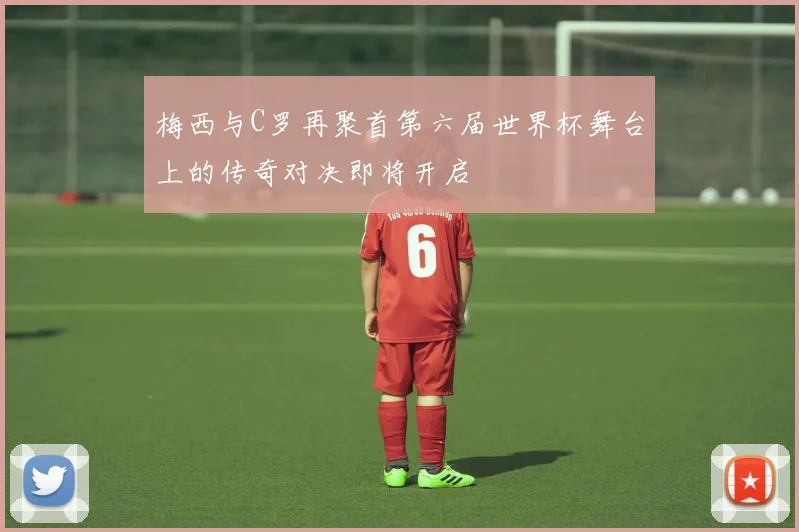梅西与C罗再聚首第六届世界杯舞台上的传奇对决即将开启