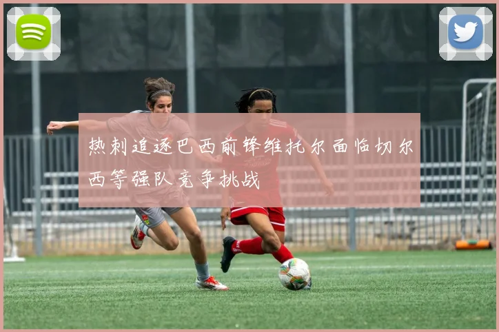 热刺追逐巴西前锋维托尔面临切尔西等强队竞争挑战