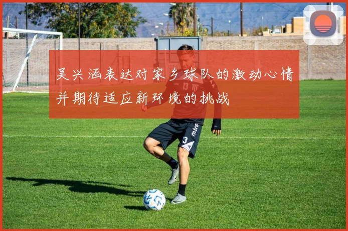 吴兴涵表达对家乡球队的激动心情并期待适应新环境的挑战