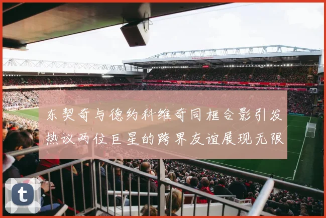 东契奇与德约科维奇同框合影引发热议两位巨星的跨界友谊展现无限魅力
